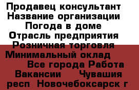 Продавец-консультант › Название организации ­ Погода в доме › Отрасль предприятия ­ Розничная торговля › Минимальный оклад ­ 60 000 - Все города Работа » Вакансии   . Чувашия респ.,Новочебоксарск г.